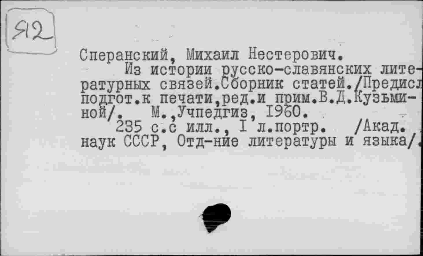 ﻿Сперанский, Михаил Нестерович.
Из истории русско-славянских литературных связей.Сборник статей./Предисд подгот.к печати,ред.и прим.В.Д.Кузьминой/. М.,Учпедгиз, 1950.
235 с.с илл., I л.портр. /Акад. -, наук СССР, Отд-ние литературы и языка/.